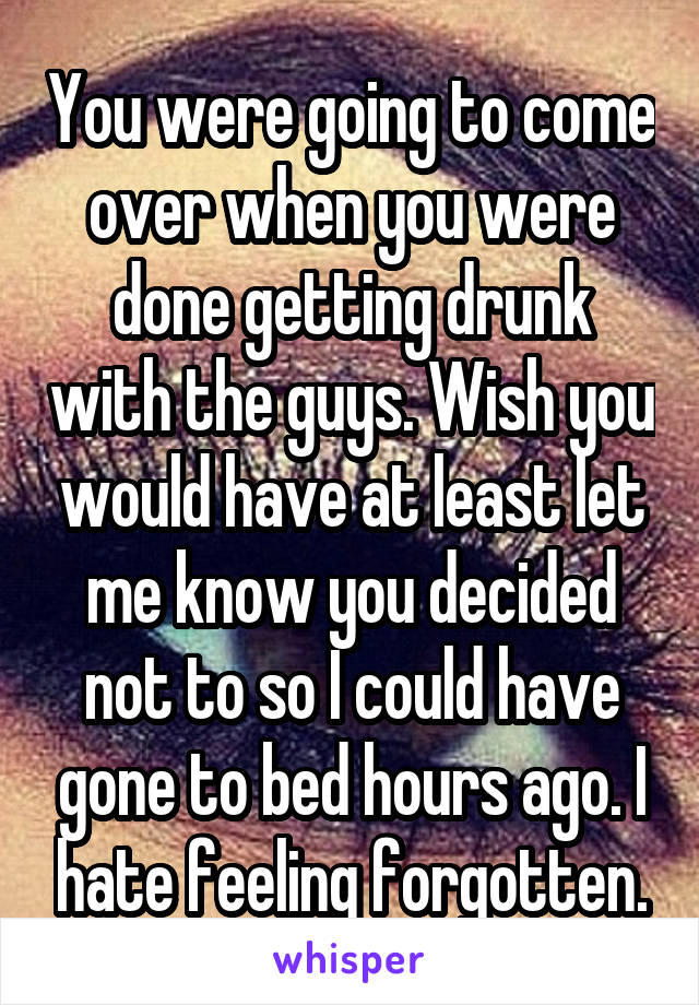 You were going to come over when you were done getting drunk with the guys. Wish you would have at least let me know you decided not to so I could have gone to bed hours ago. I hate feeling forgotten.