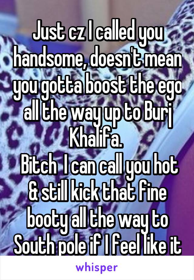 Just cz I called you handsome, doesn't mean you gotta boost the ego all the way up to Burj Khalifa. 
 Bitch  I can call you hot & still kick that fine booty all the way to South pole if I feel like it