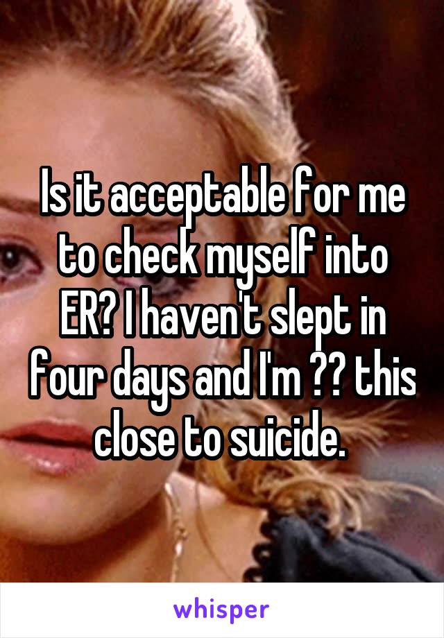 Is it acceptable for me to check myself into ER? I haven't slept in four days and I'm 👌🏽 this close to suicide. 