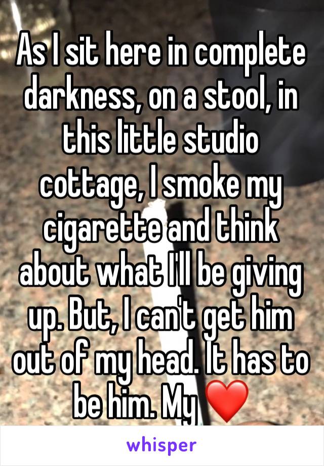 As I sit here in complete darkness, on a stool, in this little studio cottage, I smoke my cigarette and think about what I'll be giving up. But, I can't get him out of my head. It has to be him. My ❤