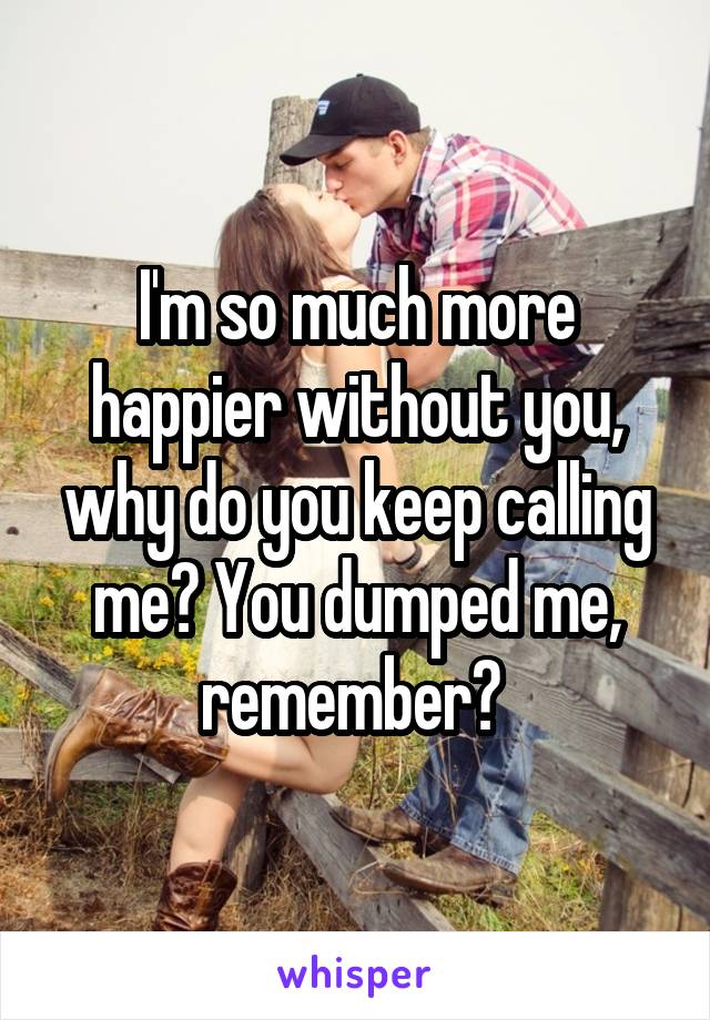 I'm so much more happier without you, why do you keep calling me? You dumped me, remember? 