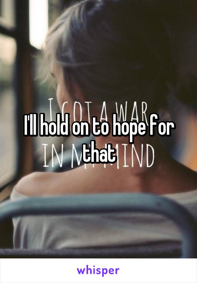 I'll hold on to hope for that