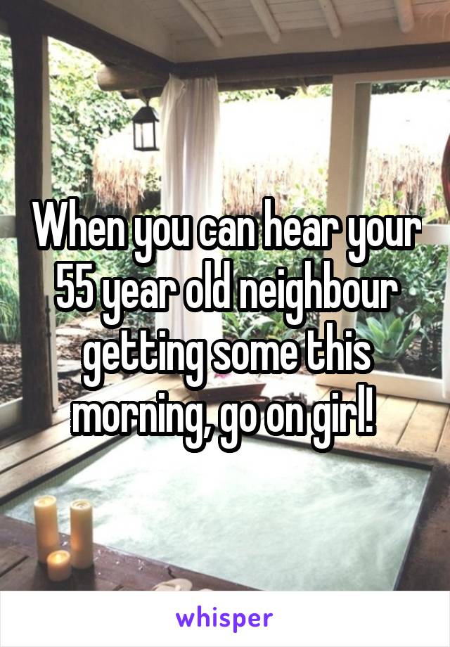 When you can hear your 55 year old neighbour getting some this morning, go on girl! 