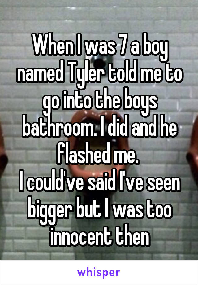 When I was 7 a boy named Tyler told me to go into the boys bathroom. I did and he flashed me. 
I could've said I've seen bigger but I was too innocent then