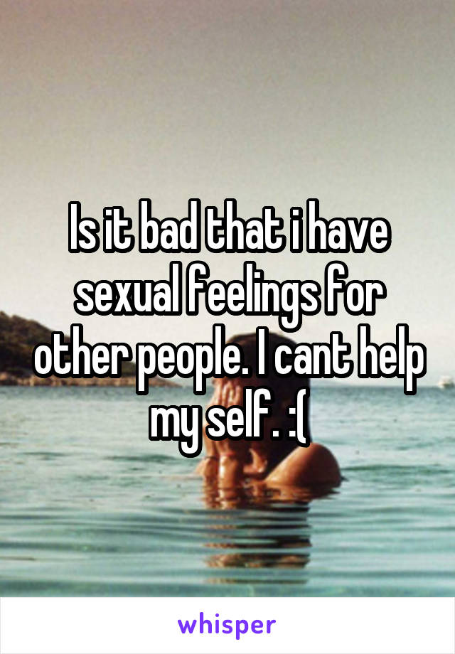 Is it bad that i have sexual feelings for other people. I cant help my self. :(