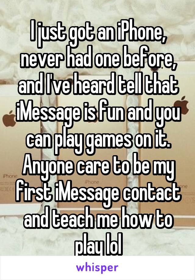 I just got an iPhone, never had one before, and I've heard tell that iMessage is fun and you can play games on it. Anyone care to be my first iMessage contact and teach me how to play lol