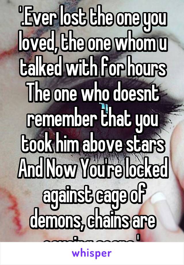 '.Ever lost the one you loved, the one whom u talked with for hours
The one who doesnt remember that you took him above stars
And Now You're locked  against cage of demons, chains are causing scars.' 