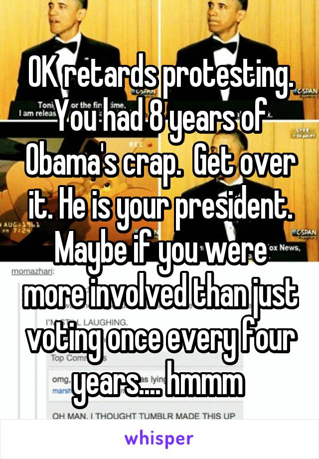 OK retards protesting. You had 8 years of Obama's crap.  Get over it. He is your president. Maybe if you were more involved than just voting once every four years.... hmmm 