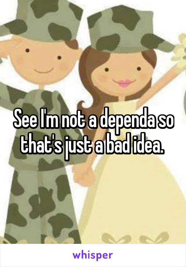 See I'm not a dependa so that's just a bad idea. 