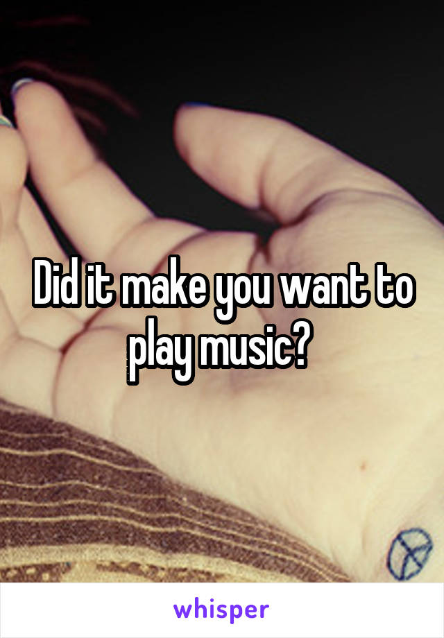 Did it make you want to play music? 