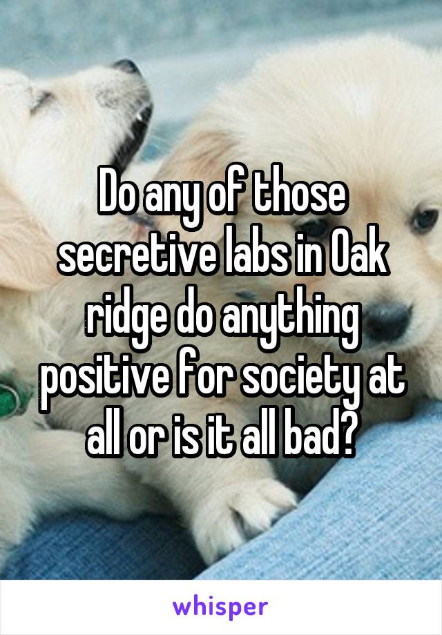 Do any of those secretive labs in Oak ridge do anything positive for society at all or is it all bad?