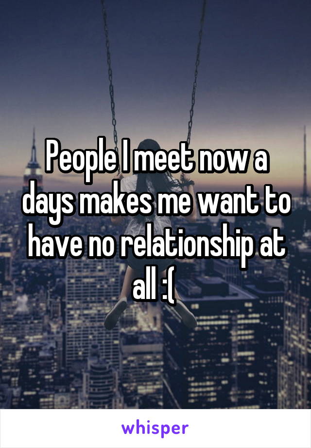 People I meet now a days makes me want to have no relationship at all :( 