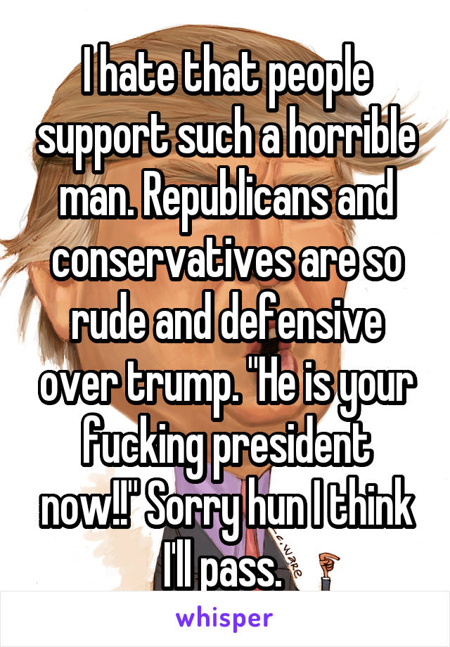 I hate that people support such a horrible man. Republicans and conservatives are so rude and defensive over trump. "He is your fucking president now!!" Sorry hun I think I'll pass. 