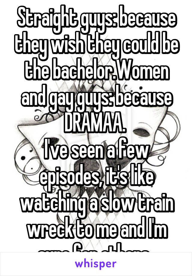 Straight guys: because they wish they could be the bachelor.Women and gay guys: because DRAMAA. 
I've seen a few episodes, it's like watching a slow train wreck to me and I'm sure for others. 