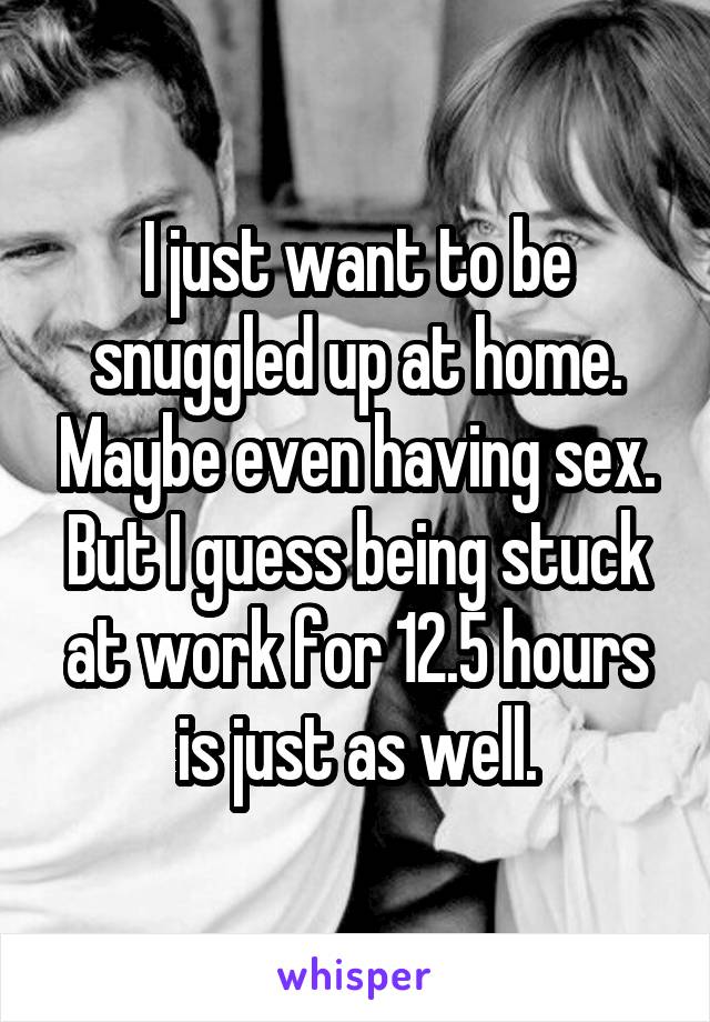 I just want to be snuggled up at home. Maybe even having sex. But I guess being stuck at work for 12.5 hours is just as well.