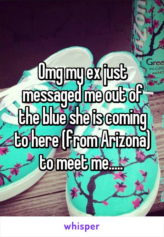 Omg my ex just messaged me out of the blue she is coming to here (from Arizona) to meet me..... 