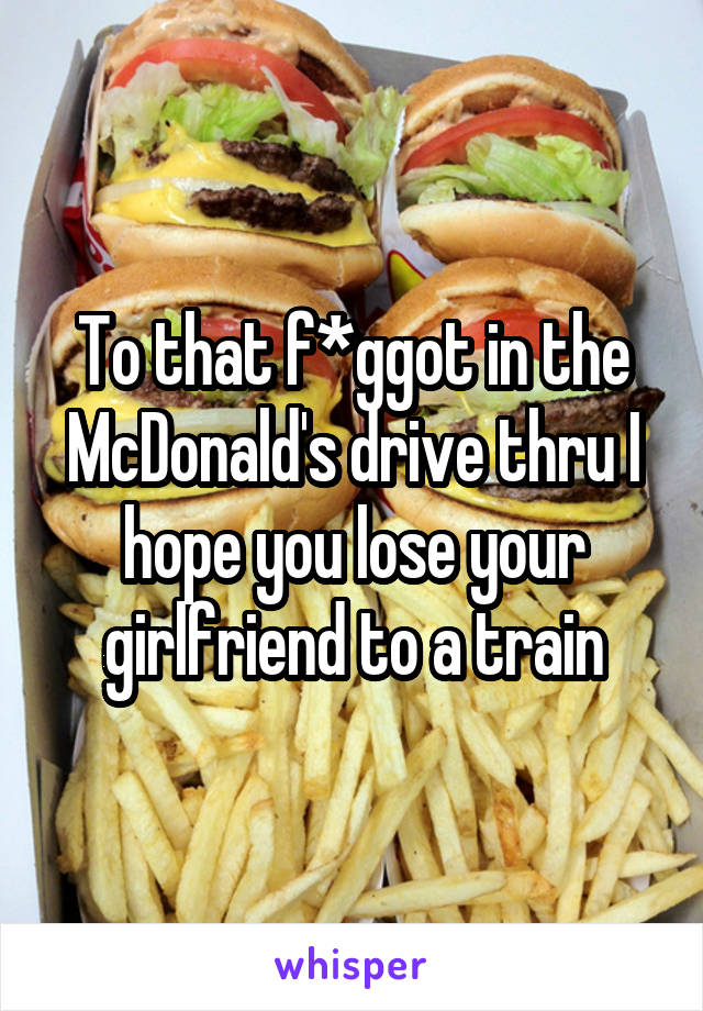 To that f*ggot in the McDonald's drive thru I hope you lose your girlfriend to a train