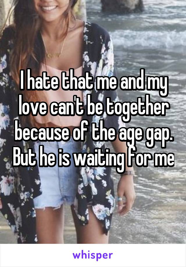 I hate that me and my love can't be together because of the age gap. But he is waiting for me 