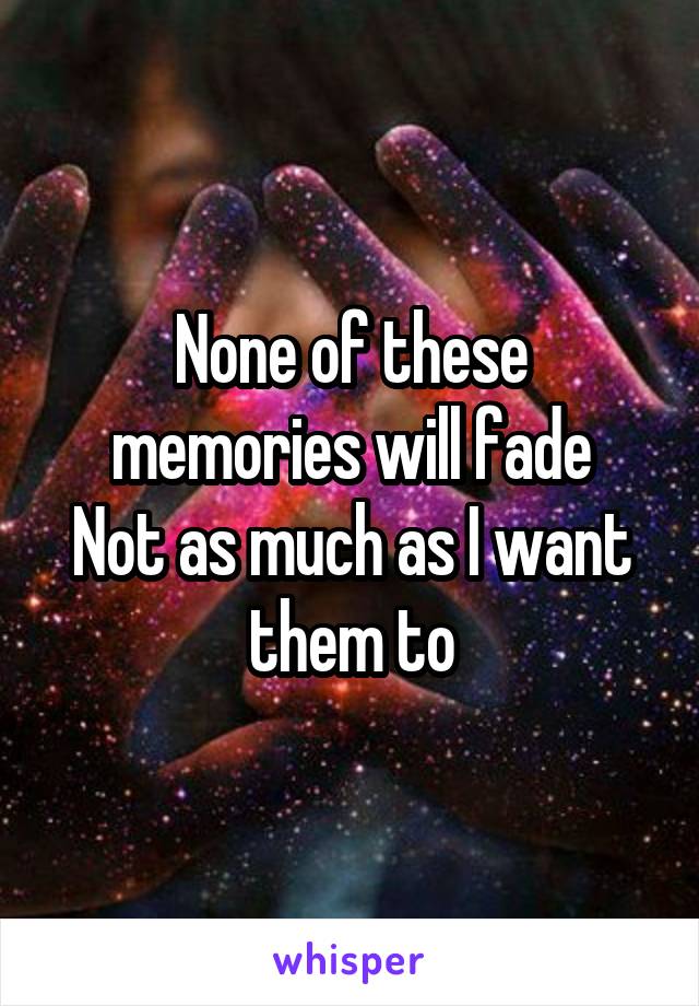 None of these memories will fade
Not as much as I want them to