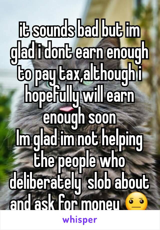 it sounds bad but im glad i dont earn enough to pay tax,although i hopefully will earn enough soon
Im glad im not helping the people who deliberately  slob about and ask for money 😐