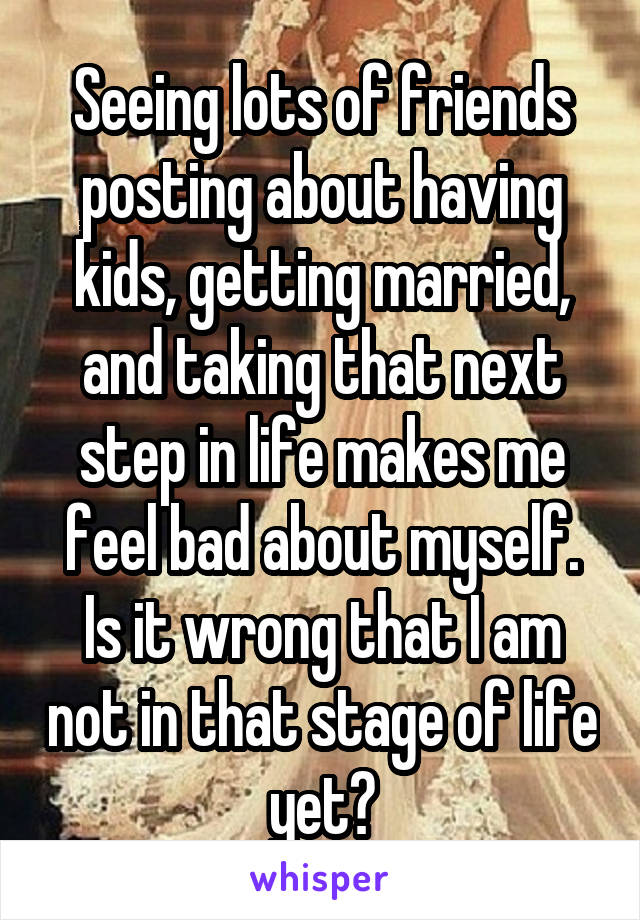 Seeing lots of friends posting about having kids, getting married, and taking that next step in life makes me feel bad about myself. Is it wrong that I am not in that stage of life yet?