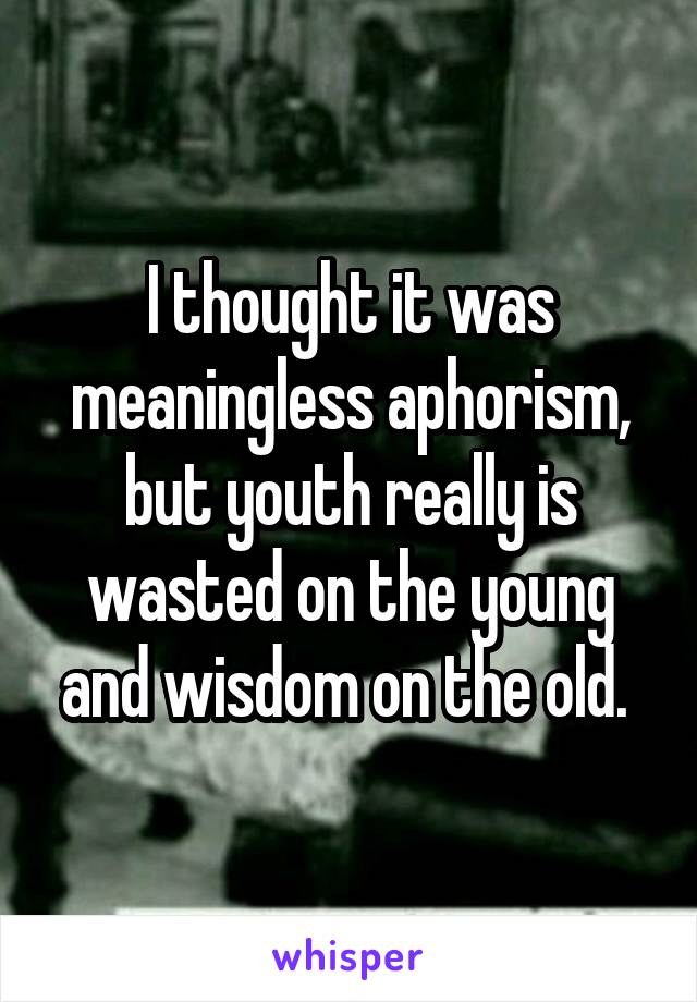 I thought it was meaningless aphorism, but youth really is wasted on the young and wisdom on the old. 