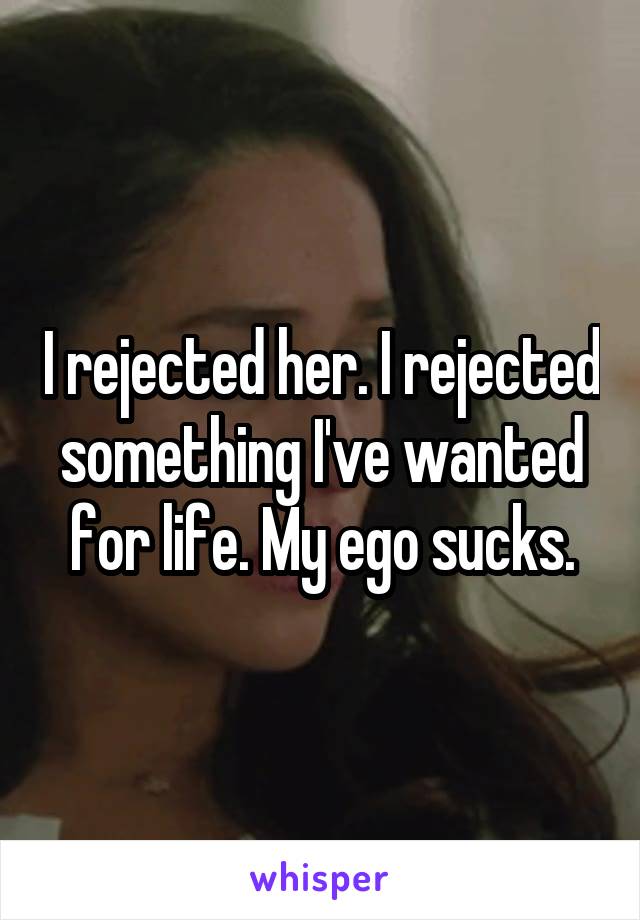 I rejected her. I rejected something I've wanted for life. My ego sucks.