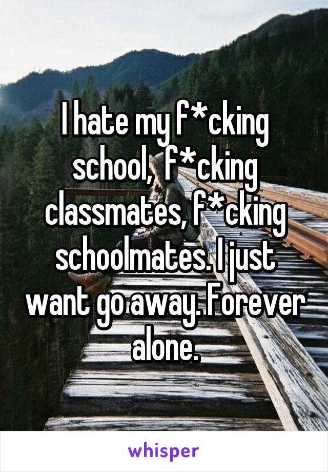 I hate my f*cking school,  f*cking classmates, f*cking schoolmates. I just want go away. Forever alone.