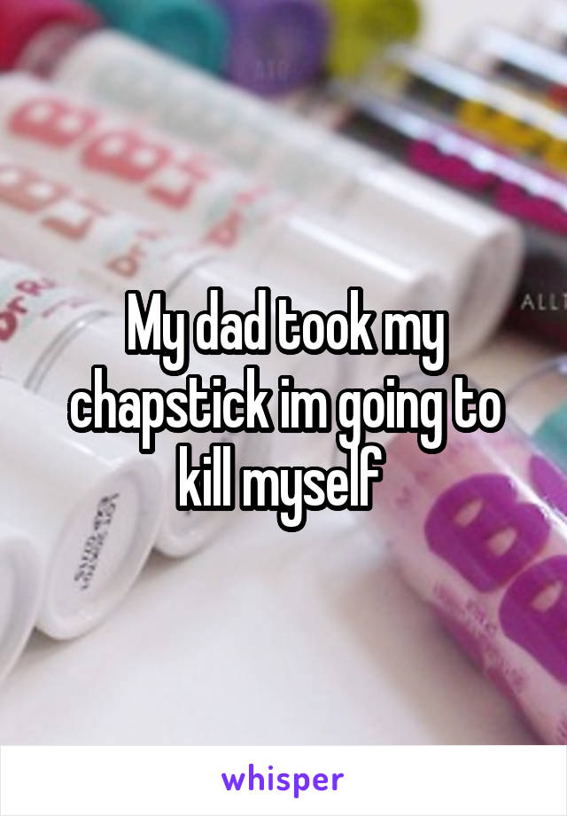 My dad took my chapstick im going to kill myself 