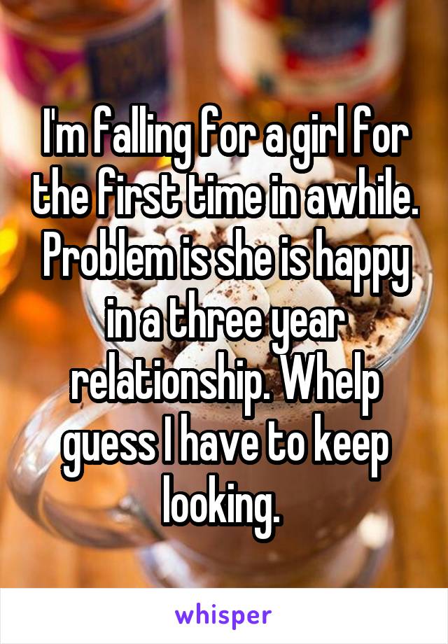 I'm falling for a girl for the first time in awhile. Problem is she is happy in a three year relationship. Whelp guess I have to keep looking. 