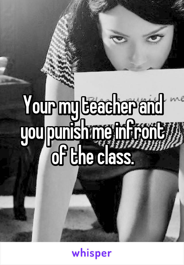 Your my teacher and you punish me infront of the class.