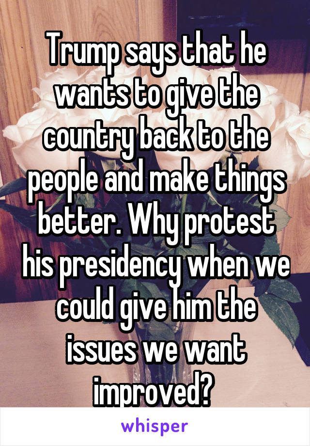 Trump says that he wants to give the country back to the people and make things better. Why protest his presidency when we could give him the issues we want improved? 