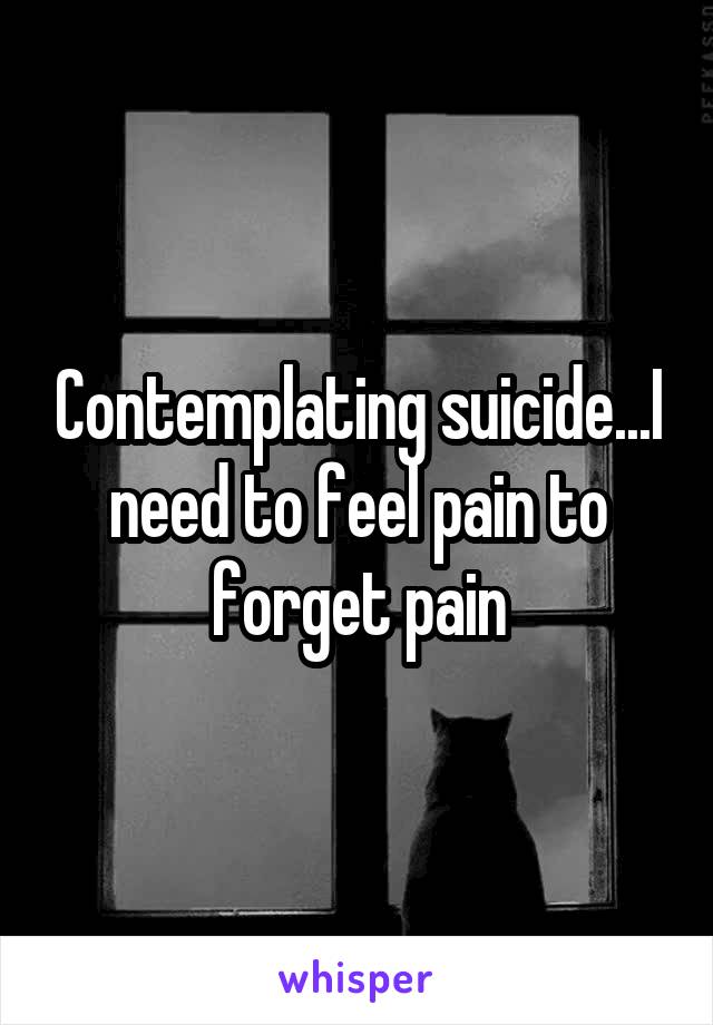 Contemplating suicide...I need to feel pain to forget pain