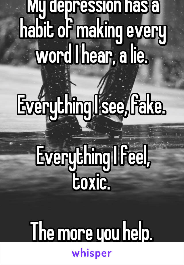 My depression has a habit of making every word I hear, a lie. 

Everything I see, fake. 

Everything I feel, toxic. 

The more you help. 
The more I hurt. 