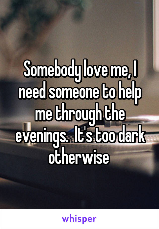 Somebody love me, I need someone to help me through the evenings.  It's too dark otherwise 