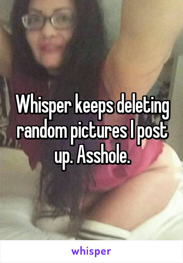 Whisper keeps deleting random pictures I post up. Asshole.