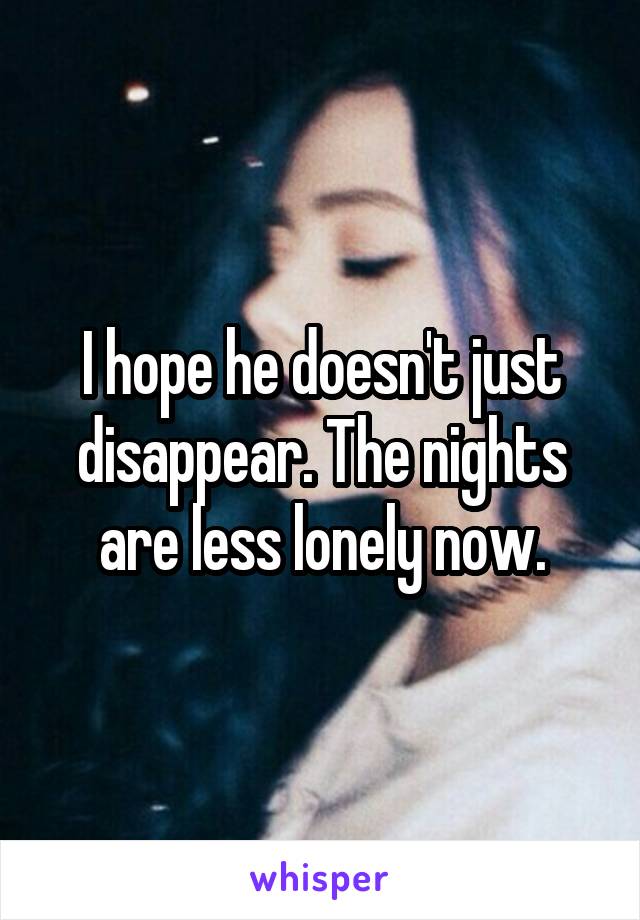 I hope he doesn't just disappear. The nights are less lonely now.