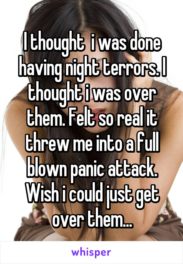 I thought  i was done having night terrors. I thought i was over them. Felt so real it threw me into a full blown panic attack. Wish i could just get over them...