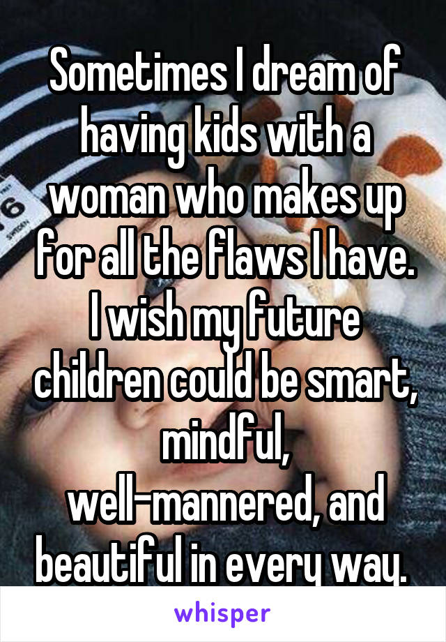 Sometimes I dream of having kids with a woman who makes up for all the flaws I have. I wish my future children could be smart, mindful, well-mannered, and beautiful in every way. 