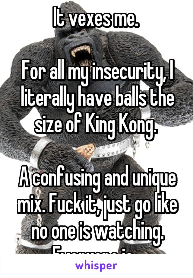 It vexes me. 

For all my insecurity, I literally have balls the size of King Kong. 

A confusing and unique mix. Fuck it, just go like no one is watching. Everyone is...