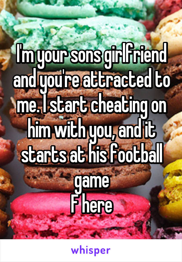 I'm your sons girlfriend and you're attracted to me. I start cheating on him with you, and it starts at his football game
F here