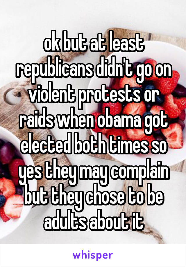 ok but at least republicans didn't go on violent protests or raids when obama got elected both times so yes they may complain but they chose to be adults about it