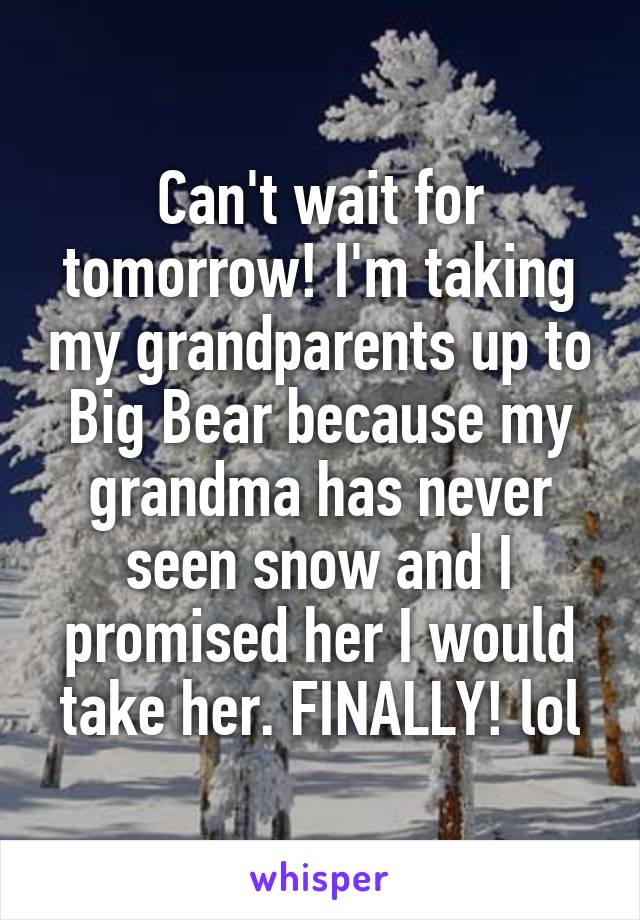 Can't wait for tomorrow! I'm taking my grandparents up to Big Bear because my grandma has never seen snow and I promised her I would take her. FINALLY! lol