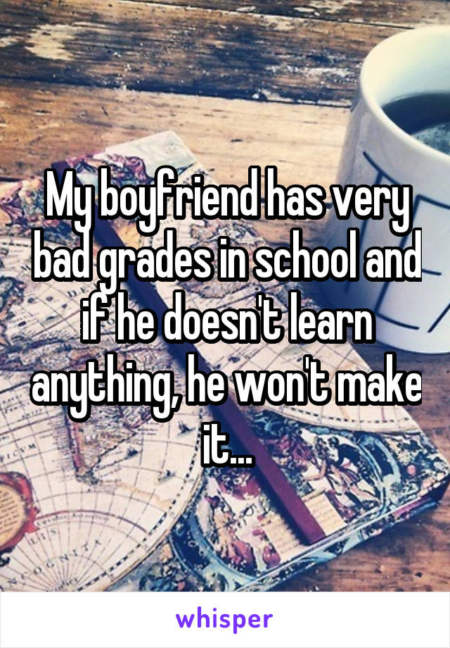 My boyfriend has very bad grades in school and if he doesn't learn anything, he won't make it...