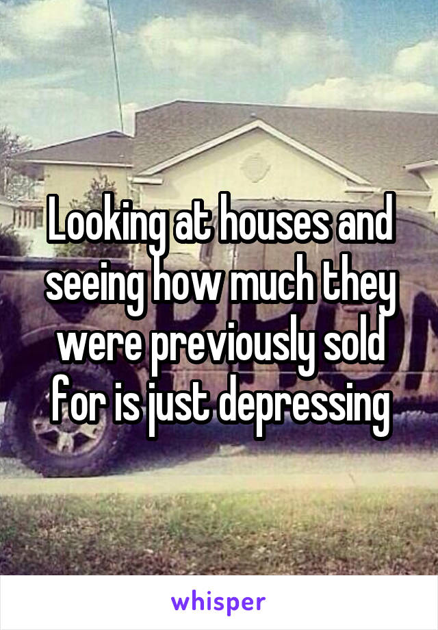 Looking at houses and seeing how much they were previously sold for is just depressing