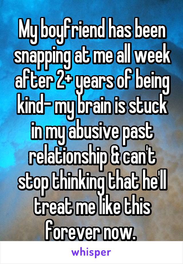 My boyfriend has been snapping at me all week after 2+ years of being kind- my brain is stuck in my abusive past relationship & can't stop thinking that he'll treat me like this forever now. 