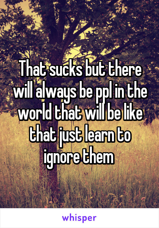 That sucks but there will always be ppl in the world that will be like that just learn to ignore them 