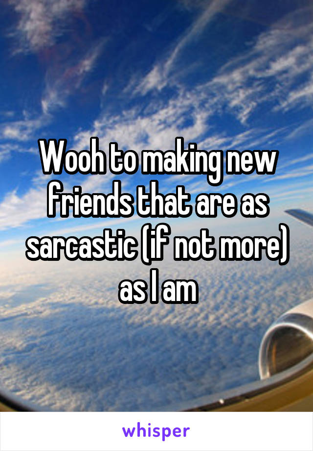 Wooh to making new friends that are as sarcastic (if not more) as I am