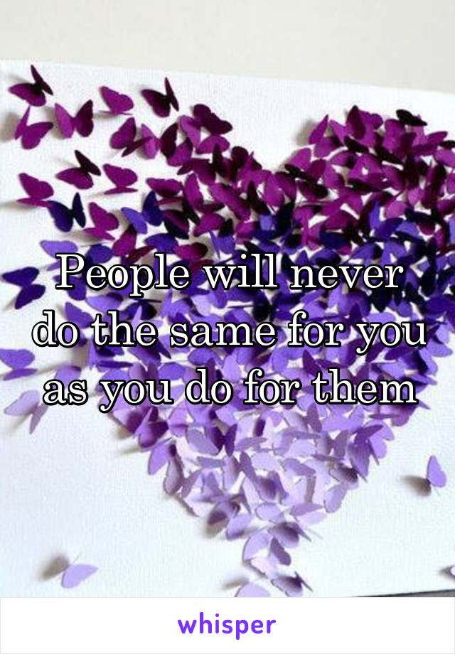 People will never do the same for you as you do for them