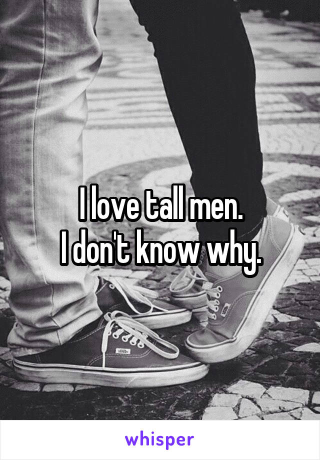 I love tall men.
I don't know why.